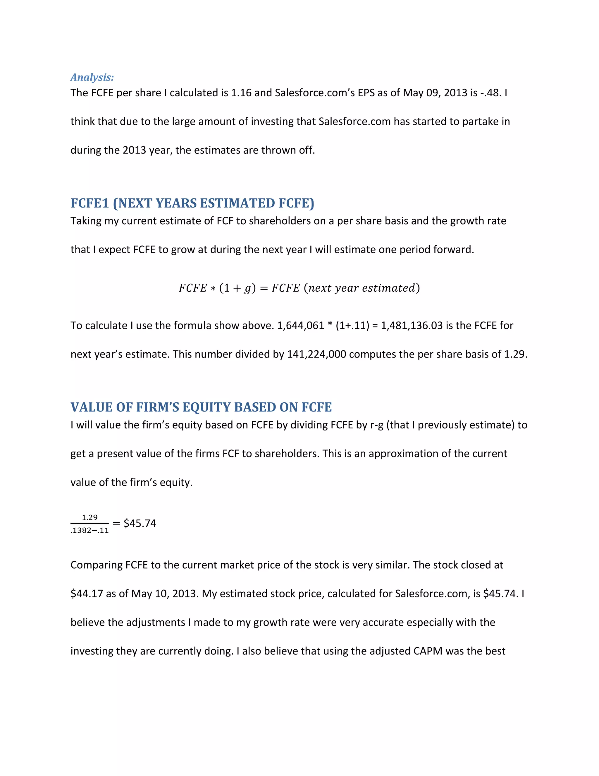 Analysis:

The FCFE per share I calculated is 1.16 and Salesforce.com&rsquo;s EPS as of May 09, 2013 is -.48. I
think that due to the large amount of investing that Salesforce.com has started to partake in
during the 2013 year, the estimates are thrown off.

FCFE1 (NEXT YEARS ESTIMATED FCFE)
Taking my current estimate of FCF to shareholders on a per share basis and the growth rate
that I expect FCFE to grow at during the next year I will estimate one period forward.

To calculate I use the formula show above. 1,644,061 * (1+.11) = 1,481,136.03 is the FCFE for
next year&rsquo;s estimate. This number divided by 141,224,000 computes the per share basis of 1.29.

VALUE OF FIRM&rsquo;S EQUITY BASED ON FCFE
I will value the firm&rsquo;s equity based on FCFE by dividing FCFE by r-g (that I previously estimate) to
get a present value of the firms FCF to shareholders. This is an approximation of the current
value of the firm&rsquo;s equity.
$45.74

Comparing FCFE to the current market price of the stock is very similar. The stock closed at
$44.17 as of May 10, 2013. My estimated stock price, calculated for Salesforce.com, is $45.74. I
believe the adjustments I made to my growth rate were very accurate especially with the
investing they are currently doing. I also believe that using the adjusted CAPM was the best

 