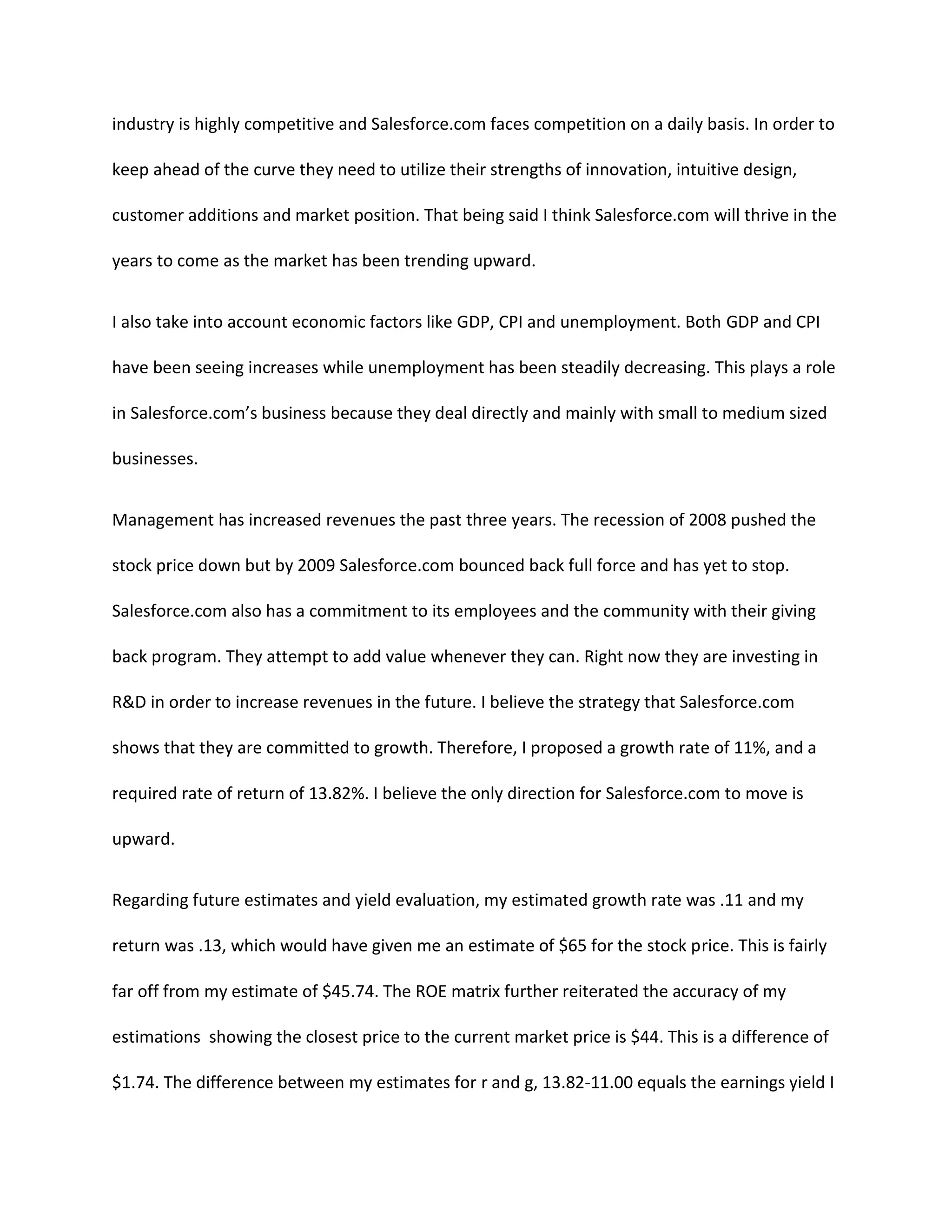 industry is highly competitive and Salesforce.com faces competition on a daily basis. In order to
keep ahead of the curve they need to utilize their strengths of innovation, intuitive design,
customer additions and market position. That being said I think Salesforce.com will thrive in the
years to come as the market has been trending upward.
I also take into account economic factors like GDP, CPI and unemployment. Both GDP and CPI
have been seeing increases while unemployment has been steadily decreasing. This plays a role
in Salesforce.com&rsquo;s business because they deal directly and mainly with small to medium sized
businesses.
Management has increased revenues the past three years. The recession of 2008 pushed the
stock price down but by 2009 Salesforce.com bounced back full force and has yet to stop.
Salesforce.com also has a commitment to its employees and the community with their giving
back program. They attempt to add value whenever they can. Right now they are investing in
R&D in order to increase revenues in the future. I believe the strategy that Salesforce.com
shows that they are committed to growth. Therefore, I proposed a growth rate of 11%, and a
required rate of return of 13.82%. I believe the only direction for Salesforce.com to move is
upward.
Regarding future estimates and yield evaluation, my estimated growth rate was .11 and my
return was .13, which would have given me an estimate of $65 for the stock price. This is fairly
far off from my estimate of $45.74. The ROE matrix further reiterated the accuracy of my
estimations showing the closest price to the current market price is $44. This is a difference of
$1.74. The difference between my estimates for r and g, 13.82-11.00 equals the earnings yield I

 
