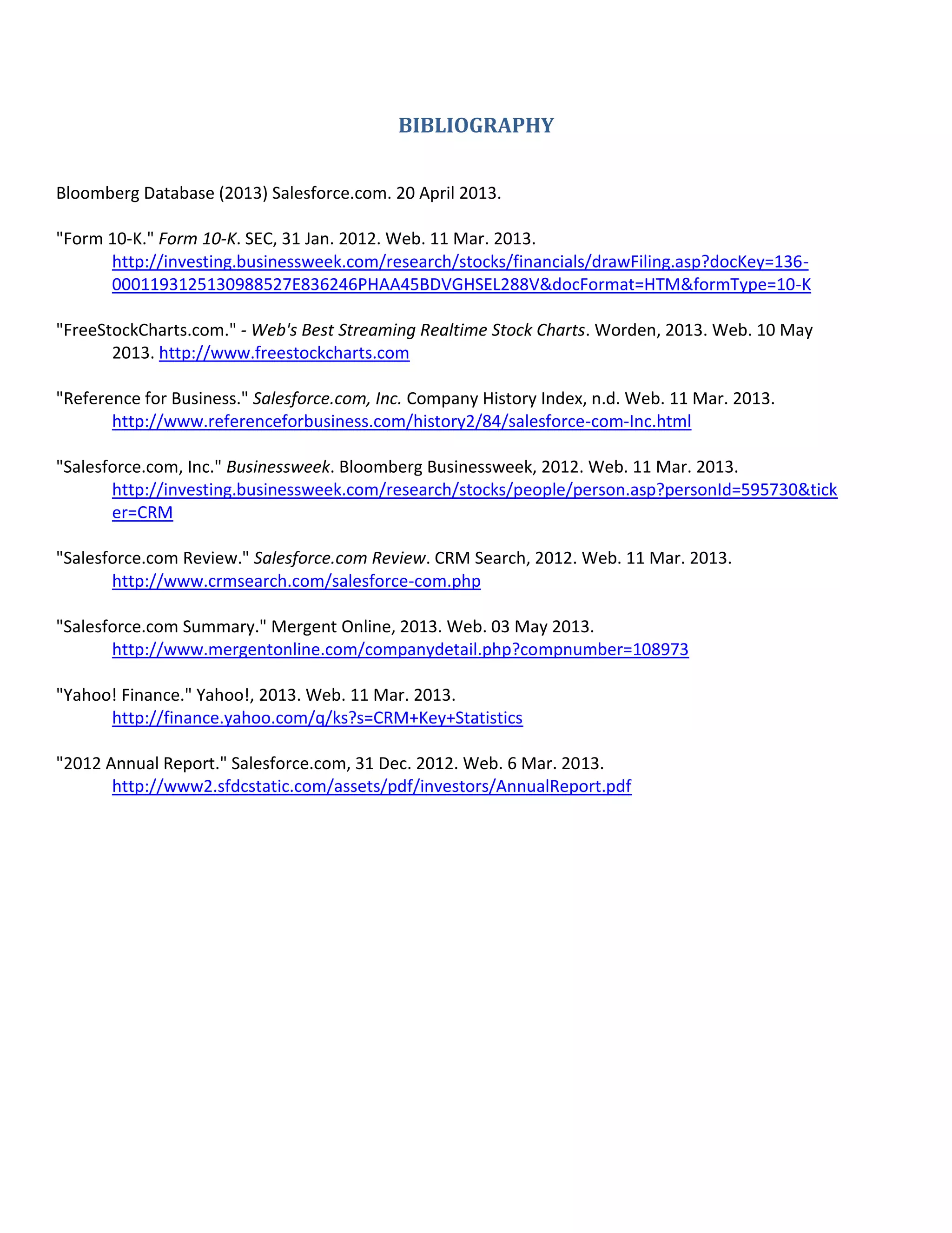 BIBLIOGRAPHY
Bloomberg Database (2013) Salesforce.com. 20 April 2013.
"Form 10-K." Form 10-K. SEC, 31 Jan. 2012. Web. 11 Mar. 2013.
http://investing.businessweek.com/research/stocks/financials/drawFiling.asp?docKey=1360001193125130988527E836246PHAA45BDVGHSEL288V&docFormat=HTM&formType=10-K
"FreeStockCharts.com." - Web's Best Streaming Realtime Stock Charts. Worden, 2013. Web. 10 May
2013. http://www.freestockcharts.com
"Reference for Business." Salesforce.com, Inc. Company History Index, n.d. Web. 11 Mar. 2013.
http://www.referenceforbusiness.com/history2/84/salesforce-com-Inc.html
"Salesforce.com, Inc." Businessweek. Bloomberg Businessweek, 2012. Web. 11 Mar. 2013.
http://investing.businessweek.com/research/stocks/people/person.asp?personId=595730&tick
er=CRM
"Salesforce.com Review." Salesforce.com Review. CRM Search, 2012. Web. 11 Mar. 2013.
http://www.crmsearch.com/salesforce-com.php
"Salesforce.com Summary." Mergent Online, 2013. Web. 03 May 2013.
http://www.mergentonline.com/companydetail.php?compnumber=108973
"Yahoo! Finance." Yahoo!, 2013. Web. 11 Mar. 2013.
http://finance.yahoo.com/q/ks?s=CRM+Key+Statistics
"2012 Annual Report." Salesforce.com, 31 Dec. 2012. Web. 6 Mar. 2013.
http://www2.sfdcstatic.com/assets/pdf/investors/AnnualReport.pdf

 