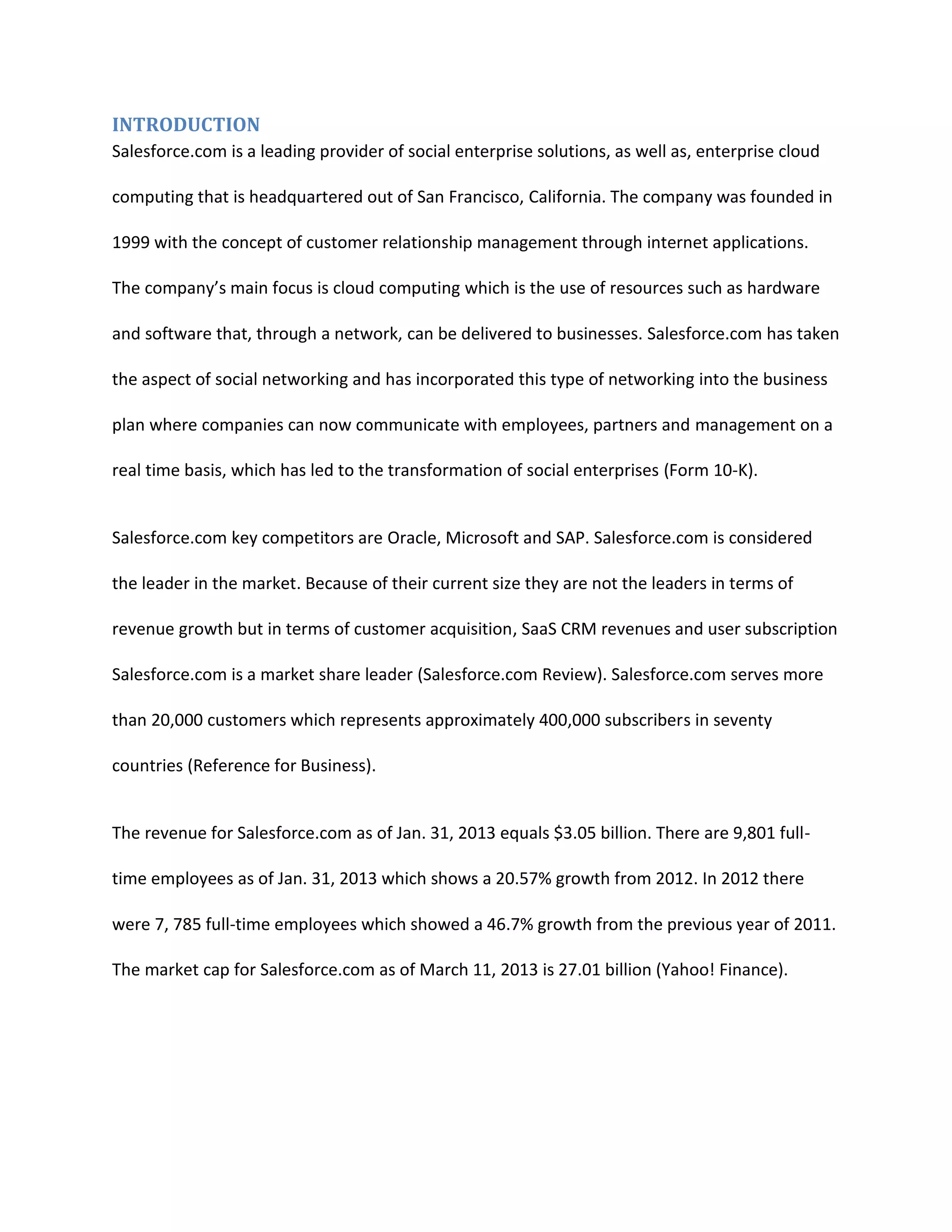 INTRODUCTION
Salesforce.com is a leading provider of social enterprise solutions, as well as, enterprise cloud
computing that is headquartered out of San Francisco, California. The company was founded in
1999 with the concept of customer relationship management through internet applications.
The company&rsquo;s main focus is cloud computing which is the use of resources such as hardware
and software that, through a network, can be delivered to businesses. Salesforce.com has taken
the aspect of social networking and has incorporated this type of networking into the business
plan where companies can now communicate with employees, partners and management on a
real time basis, which has led to the transformation of social enterprises (Form 10-K).

Salesforce.com key competitors are Oracle, Microsoft and SAP. Salesforce.com is considered
the leader in the market. Because of their current size they are not the leaders in terms of
revenue growth but in terms of customer acquisition, SaaS CRM revenues and user subscription
Salesforce.com is a market share leader (Salesforce.com Review). Salesforce.com serves more
than 20,000 customers which represents approximately 400,000 subscribers in seventy
countries (Reference for Business).

The revenue for Salesforce.com as of Jan. 31, 2013 equals $3.05 billion. There are 9,801 fulltime employees as of Jan. 31, 2013 which shows a 20.57% growth from 2012. In 2012 there
were 7, 785 full-time employees which showed a 46.7% growth from the previous year of 2011.
The market cap for Salesforce.com as of March 11, 2013 is 27.01 billion (Yahoo! Finance).

 