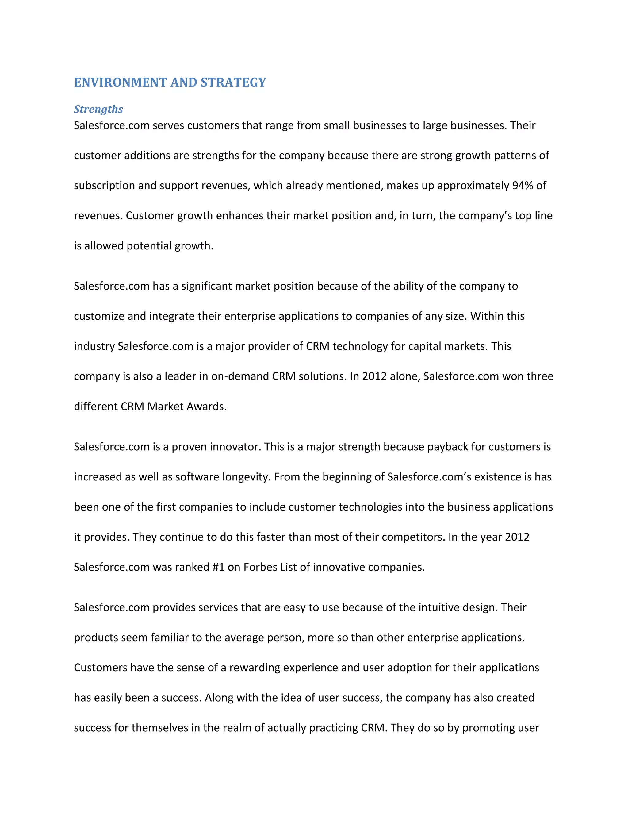 ENVIRONMENT AND STRATEGY
Strengths

Salesforce.com serves customers that range from small businesses to large businesses. Their
customer additions are strengths for the company because there are strong growth patterns of
subscription and support revenues, which already mentioned, makes up approximately 94% of
revenues. Customer growth enhances their market position and, in turn, the company&rsquo;s top line
is allowed potential growth.
Salesforce.com has a significant market position because of the ability of the company to
customize and integrate their enterprise applications to companies of any size. Within this
industry Salesforce.com is a major provider of CRM technology for capital markets. This
company is also a leader in on-demand CRM solutions. In 2012 alone, Salesforce.com won three
different CRM Market Awards.
Salesforce.com is a proven innovator. This is a major strength because payback for customers is
increased as well as software longevity. From the beginning of Salesforce.com&rsquo;s existence is has
been one of the first companies to include customer technologies into the business applications
it provides. They continue to do this faster than most of their competitors. In the year 2012
Salesforce.com was ranked #1 on Forbes List of innovative companies.
Salesforce.com provides services that are easy to use because of the intuitive design. Their
products seem familiar to the average person, more so than other enterprise applications.
Customers have the sense of a rewarding experience and user adoption for their applications
has easily been a success. Along with the idea of user success, the company has also created
success for themselves in the realm of actually practicing CRM. They do so by promoting user

 