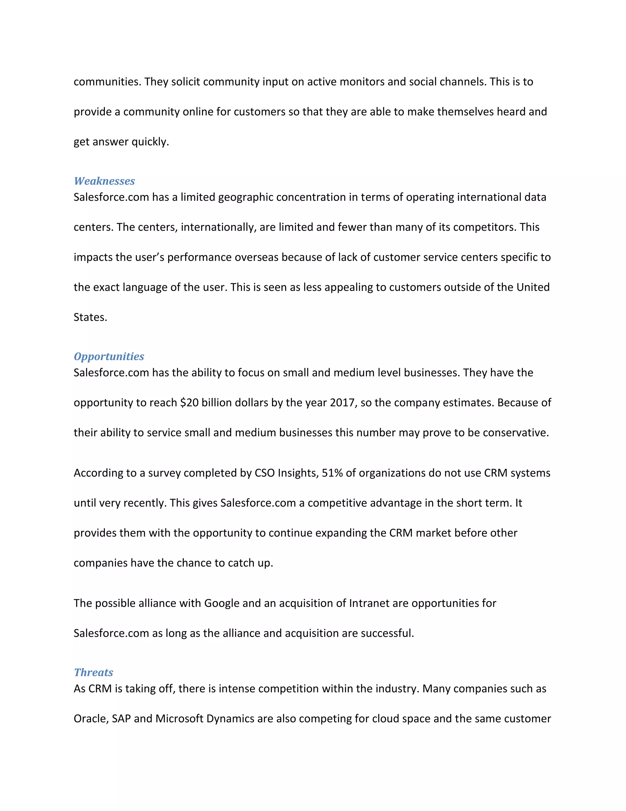 communities. They solicit community input on active monitors and social channels. This is to
provide a community online for customers so that they are able to make themselves heard and
get answer quickly.
Weaknesses

Salesforce.com has a limited geographic concentration in terms of operating international data
centers. The centers, internationally, are limited and fewer than many of its competitors. This
impacts the user&rsquo;s performance overseas because of lack of customer service centers specific to
the exact language of the user. This is seen as less appealing to customers outside of the United
States.
Opportunities

Salesforce.com has the ability to focus on small and medium level businesses. They have the
opportunity to reach $20 billion dollars by the year 2017, so the company estimates. Because of
their ability to service small and medium businesses this number may prove to be conservative.
According to a survey completed by CSO Insights, 51% of organizations do not use CRM systems
until very recently. This gives Salesforce.com a competitive advantage in the short term. It
provides them with the opportunity to continue expanding the CRM market before other
companies have the chance to catch up.
The possible alliance with Google and an acquisition of Intranet are opportunities for
Salesforce.com as long as the alliance and acquisition are successful.
Threats

As CRM is taking off, there is intense competition within the industry. Many companies such as
Oracle, SAP and Microsoft Dynamics are also competing for cloud space and the same customer

 