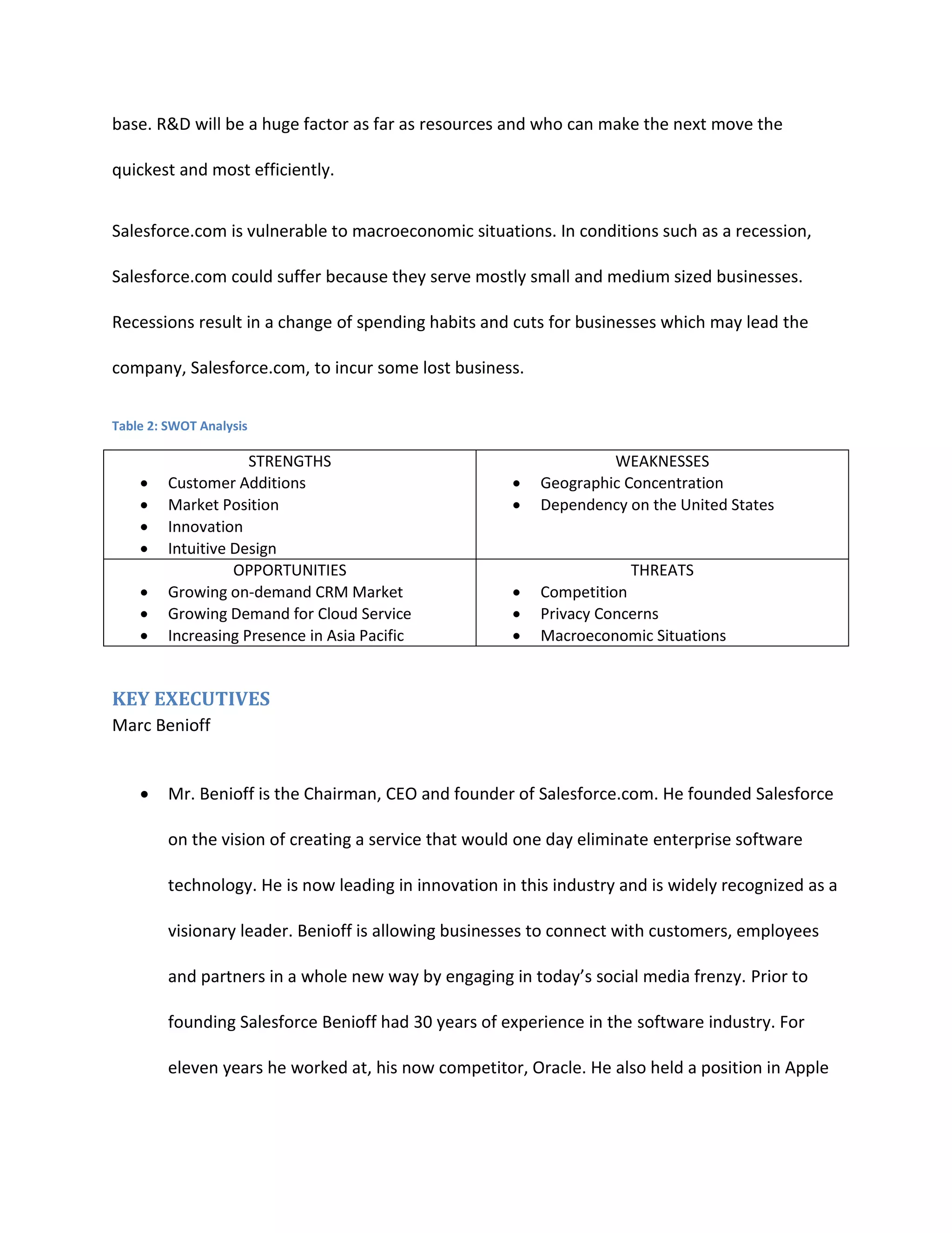 base. R&D will be a huge factor as far as resources and who can make the next move the
quickest and most efficiently.
Salesforce.com is vulnerable to macroeconomic situations. In conditions such as a recession,
Salesforce.com could suffer because they serve mostly small and medium sized businesses.
Recessions result in a change of spending habits and cuts for businesses which may lead the
company, Salesforce.com, to incur some lost business.
Table 2: SWOT Analysis









STRENGTHS
Customer Additions
Market Position
Innovation
Intuitive Design
OPPORTUNITIES
Growing on-demand CRM Market
Growing Demand for Cloud Service
Increasing Presence in Asia Pacific




WEAKNESSES
Geographic Concentration
Dependency on the United States





THREATS
Competition
Privacy Concerns
Macroeconomic Situations

KEY EXECUTIVES
Marc Benioff


Mr. Benioff is the Chairman, CEO and founder of Salesforce.com. He founded Salesforce
on the vision of creating a service that would one day eliminate enterprise software
technology. He is now leading in innovation in this industry and is widely recognized as a
visionary leader. Benioff is allowing businesses to connect with customers, employees
and partners in a whole new way by engaging in today&rsquo;s social media frenzy. Prior to
founding Salesforce Benioff had 30 years of experience in the software industry. For
eleven years he worked at, his now competitor, Oracle. He also held a position in Apple

 
