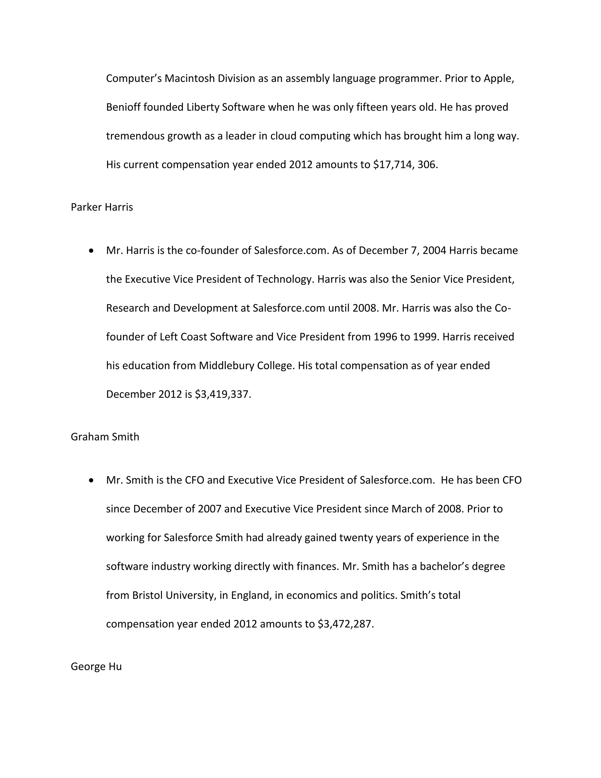 Computer&rsquo;s Macintosh Division as an assembly language programmer. Prior to Apple,
Benioff founded Liberty Software when he was only fifteen years old. He has proved
tremendous growth as a leader in cloud computing which has brought him a long way.
His current compensation year ended 2012 amounts to $17,714, 306.

Parker Harris


Mr. Harris is the co-founder of Salesforce.com. As of December 7, 2004 Harris became
the Executive Vice President of Technology. Harris was also the Senior Vice President,
Research and Development at Salesforce.com until 2008. Mr. Harris was also the Cofounder of Left Coast Software and Vice President from 1996 to 1999. Harris received
his education from Middlebury College. His total compensation as of year ended
December 2012 is $3,419,337.

Graham Smith


Mr. Smith is the CFO and Executive Vice President of Salesforce.com. He has been CFO
since December of 2007 and Executive Vice President since March of 2008. Prior to
working for Salesforce Smith had already gained twenty years of experience in the
software industry working directly with finances. Mr. Smith has a bachelor&rsquo;s degree
from Bristol University, in England, in economics and politics. Smith&rsquo;s total
compensation year ended 2012 amounts to $3,472,287.

George Hu

 