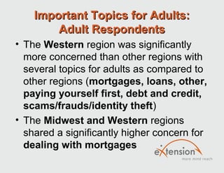 Important Topics for Adults:
        Adult Respondents
• The Western region was significantly
  more concerned than other regions with
  several topics for adults as compared to
  other regions (mortgages, loans, other,
  paying yourself first, debt and credit,
  scams/frauds/identity theft)
• The Midwest and Western regions
  shared a significantly higher concern for
  dealing with mortgages
 