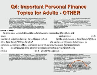 Q4: Important Personal Finance
         Topics for Adults - OTHER
•     Tax forms are so complicated it would be useful to have some classes about different forms and             •                                                        How to get the most from your savings and keep it
    issues.                                      estate planning                 credit history/ credit              safe.               How to fix bad credit...where do you start?
    cards/which banks are the best (fees vs. no fees)           Will I be able to manage on Social Security?         I have old credit issues, some resolved, a few not...what do I do?
    Will there still be Social Security? Will I win the lottery?            what legislation is in the works         Maybe call the workshop: Mistakes don't have to haunt you forever: How to get your good credit
    that will change our exemptions and savings-ir not being able to claim taxes or interest on our                  score back.             Investing in stock market, mutual funds, money markets -- define each for
    mortgages. Taxing social security, etc.       allocating savings during retirement to increase income            personal need/goal             Credit history, credit score and how to improve your "numbers"
    while decreasing risk of losing principal.                    How do I get out of the payday loan cycle.         creating a spending plan Wills                              As my parents did, from the time my children
    Being underwater on your mortgage. Short sale options to get out of loan. Strategic default on home              were old enough to grasp the concept of money, I urged them to plan for their futures. When they
    loan. Declaring bankruptcy.        Dealing with aging parents finances        Teach children about money         graduated from college and got their first jobs, I always told them to pay themselves first, even if it's
      How to keep track of recent changes in bank fees and charges.                                                  just a few dollars a week. That habit, over time, can lead to financial stability.             the perils of
               Since I do not own a home and will probably not be able to save a significant down-                   payday lending Understand income tax.
    payment, affordable housing for the immediate future and certainly into retirement is a serious                  Keeping key financial records.
    concern for me. At this time due to salary I do not qualify for assistance. Rents are extremely                  Purpose of a will.
    expensive.                           Understanding Taxes, Marriage and Money, Financial                          Major consumer protection laws.
    Issues/Implications of Divorce, Children and Money; Foreclosure Prevention                      Chronic          Evaluate advertising on financial services and products.
    spending issues(as means for social opportunities or to stuff frustration)                I believe more         Know how to comparison shop for financial services and products.             How to get out of debt!
    should be done to help citizens break down the finncial implications facing the US economy.                      Cost of vices such as gambling                                      Since many low income people in rural
    Currently one line headliners from newpapers and Congress are not clearly lining up the facts on                 areas have no computer access, publications on a lower educational level are needed. Someone
    the issues and proposed solutions.                                                                               recently told me "Extension's publications are wonderful, however, someone with a low level of
             Credit Scoring practicies                                                                               education won't/can't read them. You need something with more pictures, simply written."
    Credit rate practicies      Estate planning - end of life issues              Buying vs. Renting after the              teaching children financial responsibility, teen financial literacy     Need information on Estate
    debt crisis.            My new bank removes money from my bill pay account ahead of the send                     Planning                                 Correlation with healthy lifestyle; taking care of assets, being
    date, then take 5 business days to send the check and then the check is not cashed for 2 to three                resourceful Critical thinking skills and discernment                        best long term care options
    days. Who has ownership of the money between the time when the money is taken out and the                           I think one of the main important topics or overriding themes is coping or adjusting to the
    time the person receiving the check cashed the check? I think that it should be me. My bank                      uncertainty and change in the economic environment at large. This affects people across the entire
    representative cannont tell me where the money is during the time frame. I am not sure why the                   range of topics cited above. I think the significant pace of change over the last several years has left
    representative cannot provide clarity.                                                                           most people struggling to keep up.
     I am looking at other banks and credit unions to see what services and fees they charge for my                  I think those most immediately affected by the economic crisis, e.g. the unemployed, those who
    specific needs before I move or stay. Any suggestions?                                                           have seen a significant reduction in income, facing foreclosure, etc., are naturally having their
                                                                                                                     attention focused on dealing with relatively near term personal finance concerns, like managing
                       Lots of changes with banking - many choices for checking accounts - money                     cash flow & debts.           Tithing                       Managing business investments There is a
    markets, saving, etc. What is best??                             Crisis financial management                     large segment of the populace without basic information/knowledge about personal finance, such
    Unemployment impact                                                                                              as: balancing a checkbook, figuring interest, actual cost in time pay, etc. I believe correcting this
          Investing education, even at the adult level, should be offered starting with a very simple                lack of basic knowledge should be the highest of priorities.
    "dummies" version...assume the participant has hardly even glanced at a stock market report. Too                 Finances for the single woman
    many programs are too complicated even at the beginner level, and those who have no experience
    often feel overwhelmed when instructors assume they know how to read the business pages.                         Estate planning     Investments like gold silver oil etc.      Home Repairs
    Mitigating risk              The above-checked topics are important to me -- not necessarily others.
                 How to repair your credit.              I just wanted to be clear that for these "important         Car Buying
    topic" questions, I checked off which topics are the most important IMHO. I think ALL of the topics
    listed are currently important topics.         n/a      Money & Marriage - communications about                  Emergency Preparedness                       Lending money to family members or friends.
    money Stock Market Basics                                                     Adult children moving back         understanding how economic conditions will affect consumers; managing money in crisis situations;
    home. Saving Money at the gas pump and at the grocery store.                                 All areas are       credit scores;            Mortgage Fraud and what government programs are available and safe
    very important. Thank you for asking. Getting out of debt.                  I would also include preparing       What is the best way to address complaints against federal and or State banks?
    wills and trusts for everyone.          All information I find is based on already having extra left over        Why isn't the community more involved in teaching basic financial skills in HS or even elementary
    after the bills. What do you do if you do not have debt or extras like cable and still don't have                school? How to estbalish credit.                  CFP          stock market
    enough leftover for food? How do you get to the point where you are working month to month?                                              Budgeting after loss of job or other income Basic financial literacy concepts:
            Consumer disclosures. Fees in banking and lending.            The economy the next twenty                compounded interest, why paying cash makes sense. Undestanding WHY its inportant to develope
    years will be nothing like the last twenty due to government deficit, entitlement program changes,               money management life skills.                 How to teach Children about money
    demographic changes, etc.etc. Living within ones means is going to be more important. Taxes will                 Talking with boyfriends/ girlfriends about money
    be higher.                                                                                                       How much house can you afford
                                                                                                                     Importance of credit score
                                                                                                                                         I think our American culture is too. . . nice when discussing/teaching about debt
                                                                                                                     management. I think debt can be helpful when doing initial business startup costs or buying a home
                                                                                                                     or paying for Professional school, not undergrad. I think it is a mistake to keep telling students and
                                                                                                                     clients that debt is ok as long as it is within said percentage of take home pay. I think we should
                                                                                                                     view debt as the entitlement breeding cancer that it is. It destroys individuals and families and few
                                                                                                                     financial professionals are bold enough to call it for what it is.
                                                                                                                     I also think people should understand taxes better. They can keep better records when they know
                                                                                                                     more. I also think they should know what their money is being used for,not just intended to be used
                                                                                                                     for.                As a single Mom, what ways can I plan to pay for my children's college without
                                                                                                                     developing life-long debt.          Ensuring that banking services are available to all consumers.
                                                                                                                     Dealing with financial/tax issues in blended families
                                                                                                                     Tax issues to Families of Fallen Troops          choosing a financial advisor
                                                                                                                     CCCS and legitimte bankruptcy alternatives               medical
 