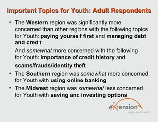 Important Topics for Youth: Adult Respondents
• The Western region was significantly more
  concerned than other regions with the following topics
  for Youth: paying yourself first and managing debt
  and credit
  And somewhat more concerned with the following
  for Youth: importance of credit history and
  scams/frauds/identity theft
• The Southern region was somewhat more concerned
  for Youth with using online banking
• The Midwest region was somewhat less concerned
  for Youth with saving and investing options
 