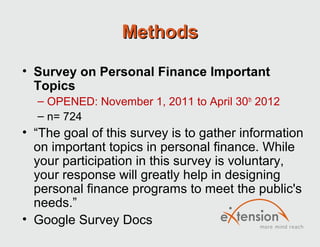 Methods

• Survey on Personal Finance Important
  Topics
  – OPENED: November 1, 2011 to April 30th 2012
  – n= 724
• “The goal of this survey is to gather information
  on important topics in personal finance. While
  your participation in this survey is voluntary,
  your response will greatly help in designing
  personal finance programs to meet the public's
  needs.”
• Google Survey Docs
 