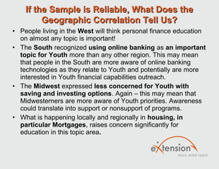 If the Sample is Reliable, What Does the
         Geographic Correlation Tell Us?
• People living in the West will think personal finance education
  on almost any topic is important!
• The South recognized using online banking as an important
  topic for Youth more than any other region. This may mean
  that people in the South are more aware of online banking
  technologies as they relate to Youth and potentially are more
  interested in Youth financial capabilities outreach.
• The Midwest expressed less concerned for Youth with
  saving and investing options. Again – this may mean that
  Midwesterners are more aware of Youth priorities. Awareness
  could translate into support or nonsupport of programs.
• What is happening locally and regionally in housing, in
  particular Mortgages, raises concern significantly for
  education in this topic area.
 