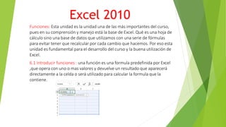 Excel 2010
Funciones: Esta unidad es la unidad una de las más importantes del curso,
pues en su comprensión y manejo está la base de Excel. Qué es una hoja de
cálculo sino una base de datos que utilizamos con una serie de fórmulas
para evitar tener que recalcular por cada cambio que hacemos. Por eso esta
unidad es fundamental para el desarrollo del curso y la buena utilización de
Excel.
6.1 Introducir funciones : una función es una formula predefinida por Excel
,que opera con uno o mas valores y devuelve un resultado que aparecerá
directamente a la celda o será utilizado para calcular la formula que la
contiene.
 