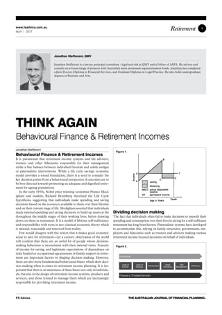 1
FS Advice THE AUSTRALIAN JOURNAL OF FINANCIAL PLANNING•
Retirementwww.fsadvice.com.au
April | 2017
THINK AGAIN
Behavioural Finance  Retirement Incomes
Jonathan Steffanoni
Behavioural Finance  Retirement Incomes
It is paramount that retirement income systems and the advisers,
trustees and other fiduciaries responsible for their management
strike a fine balance between individual freedom and subtle nudges
or paternalistic interventions. While a life cycle savings economic
model provides a sound foundation, there is a need to consider the
key decision points from a behavioural perspective if outcomes are to
be best directed towards promoting an adequate and dignified retire-
ment for ageing populations.
In the early 1950s, Nobel prize winning economist Franco Mod-
igliani and student, Richard Brumberg theorised the Life Cycle
hypothesis, suggesting that individuals make spending and saving
decisions based on the resources available to them over their lifetime
and on their current stage of life. Modigliani asserted that individuals
made rational spending and saving decisions to build up assets at the
throughout the middle stages of their working lives, before drawing
down on these in retirement. It is a model of lifetime self-sufficiency
and responsibility with roots in neo-classical economic theory which
is rational, reasonable and removed from reality.
Few would disagree with the notion that it makes good economic
sense to save for retirement — yet a cursory observation of the world
will confirm that there are an awful lot of people whose decision-
making behaviour is inconsistent with their rational views. Scarcity
of income for saving, and legitimate expectations of dependence on
state funded or occupational age pensions or family support in retire-
ment are important factors in shaping decision making. However,
there are also more fundamental behavioural biases which skew deci-
sion making when it comes to retirement income planning. It is im-
portant that there is an awareness of these biases not only in individu-
als, but also in the design of retirement income systems, products and
services, and those trusted to manage them which are increasingly
responsible for providing retirement income.
Dividing decision making
The fact that individuals often fail to make decisions to smooth their
spending and consumption over their lives in saving for a self-sufficient
retirement has long been known. Paternalistic systems have developed
to accommodate this, relying on family structures, governments, em-
ployers and fiduciaries such as trustees and advisors making various
retirement income focused decisions on behalf of individuals.
Jonathan Steffanoni, QMV
Jonathan Steffanoni is a lawyer, principal consultant - legal and risk at QMV and a Fellow of ASFA. He advises and
consults on a broad range of projects with Australia's most prominent superannuation funds. Jonathan has completed
a Juris Doctor, Diploma in Financial Services, and Graduate Diploma in Legal Practice. He also holds undergraduate
degrees in Business and Arts.
Figure 1.
Figure 2.
 