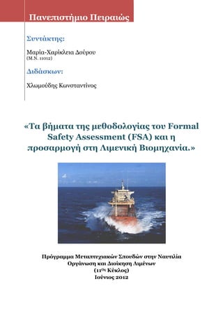 «Tα βήματα της μεθοδολογίας του Formal
Safety Assessment (FSA) και η
προσαρμογή στη Λιμενική Βιομηχανία.»
Πρόγραμμα Μεταπτυχιακών Σπουδών στην Ναυτιλία
Οργάνωση και Διοίκηση Λιμένων
(11Ος Κύκλος)
Ιούνιος 2012
Πανεπιστήμιο Πειραιώς
Συντάκτης:
Μαρία-Χαρίκλεια Δούρου
(M.N. 11012)
Διδάσκων:
Χλωμούδης Κωνσταντίνος
 