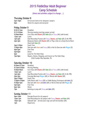 2015 FiddleStar Adult Beginner
Camp Schedule
(times and activities subject to change…)
Thursday, October 8
5pm-10pm Arrival and check-in for sleepover campers
6pm Dinner for anyone and everyone!
Friday, October 9
8:30-9:15am Breakfast
9:15-9:30am Morning meeting (and day camper arrival)
9:30am-Noon Core Class with Deanie (GR) Nate (D) or Tessa (AH) (with break)
12pm-1pm Lunch
1pm-2pm Duet Recording Practice with Tessa, Deanie, and Nate (GR, D, AH, MR)
2pm-3pm Bluegrass Basics with Deanie (GR) or Play a Solo on a Song You've Never
Heard with Nate (D)
3pm-3:30pm Snack Time
3:30pm-4pm Slow Jam with Adam and Tessa (GR) or Not So Slow Jam with Megan (D)
4pm-5pm Free Time
5pm-6pm Dinner
6pm Leave for The Violin Shop
7pm-9pm Repairs, Demos, Shopping, and Concert at The Violin Shop
2504 Franklin Pike Nashville, TN
Saturday, October 10
8:30am-9:15am Breakfast
9:15am-9:30am Morning Meeting
9:30am-Noon Core Class with Deanie (GR) Nate (D) or Tessa (AH) (with break)
12pm-1pm Lunch
1pm-2pm Duet Recording Practice with Tessa, Deanie, and Nate (GR, D, AH, MR)
2pm-3pm Everyday Warmups Megan (GR) or Vibrato with Deanie (GR)
3pm-3:30pm Snack Time
3:30pm-4:30pm Celtic Basics with Tessa (GR) or Fiddle Backup Techniques with John (D)
4:30pm-5pm Slow Jam with Adam and John (GR) or Not So Slow Jam with Megan (D)
5pm-6pm Free Time
6pm-7pm Dinner
7pm Jamming at camp with Tessa and John (GR)
Sunday, October 11
9am-10am Pancake Brunch for all campers!
10am-1pm Duet Recordings for all campers with Tessa, Deanie, and Nate (AH)
10am-1pm Sidewalk Sale – all instructors sign and sell merchandise (GR)
1pm Departures
 