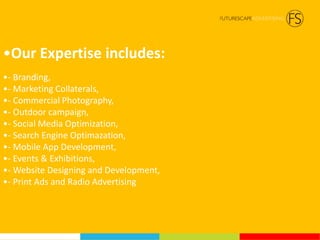 •Our Expertise includes:
•- Branding,
•- Marketing Collaterals,
•- Commercial Photography,
•- Outdoor campaign,
•- Social Media Optimization,
•- Search Engine Optimazation,
•- Mobile App Development,
•- Events & Exhibitions,
•- Website Designing and Development,
•- Print Ads and Radio Advertising
 