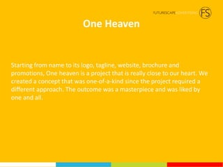 One Heaven
Starting from name to its logo, tagline, website, brochure and
promotions, One heaven is a project that is really close to our heart. We
created a concept that was one-of-a-kind since the project required a
different approach. The outcome was a masterpiece and was liked by
one and all.
 