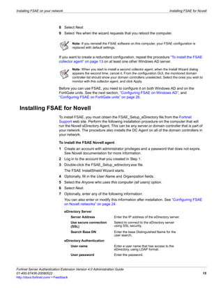 Installing FSAE on your network                                                                           Installing FSAE for Novell




                             8 Select Next.
                             9 Select Yes when the wizard requests that you reboot the computer.

                                       Note: If you reinstall the FSAE software on this computer, your FSAE configuration is
                                       replaced with default settings.

                             If you want to create a redundant configuration, repeat the procedure “To install the FSAE
                             collector agent” on page 13 on at least one other Windows AD server.

                                       Note: When you start to install a second collector agent, when the Install Wizard dialog
                                       appears the second time, cancel it. From the configuration GUI, the monitored domain
                                       controller list should show your domain controllers unselected. Select the ones you wish to
                                       monitor with this collector agent, and click Apply.

                             Before you can use FSAE, you need to configure it on both Windows AD and on the
                             FortiGate units. See the next section, “Configuring FSAE on Windows AD”, and
                             “Configuring FSAE on FortiGate units” on page 26.


  Installing FSAE for Novell
                             To install FSAE, you must obtain the FSAE_Setup_eDirectory file from the Fortinet
                             Support web site. Perform the following installation procedure on the computer that will
                             run the Novell eDirectory Agent. This can be any server or domain controller that is part of
                             your network. The procedure also installs the DC Agent on all of the domain controllers in
                             your network.

                             To install the FSAE Novell agent
                             1 Create an account with administrator privileges and a password that does not expire.
                               See Novell documentation for more information.
                             2 Log in to the account that you created in Step 1.
                             3 Double-click the FSAE_Setup_edirectory.exe file.
                                  The FSAE InstallShield Wizard starts.
                             4 Optionally, fill in the User Name and Organization fields.
                             5 Select the Anyone who uses this computer (all users) option.
                             6 Select Next.
                             7 Optionally, enter any of the following information:
                                  You can also enter or modify this information after installation. See “Configuring FSAE
                                  on Novell networks” on page 24.

                                  eDirectory Server
                                      Server Address                Enter the IP address of the eDirectory server.
                                      Use secure connection         Select to connect to the eDirectory server
                                      (SSL)                         using SSL security.
                                      Search Base DN                Enter the base Distinguished Name for the
                                                                    user search.
                                  eDirectory Authentication
                                      User name                     Enter a user name that has access to the
                                                                    eDirectory, using LDAP format.
                                      User password                 Enter the password.



Fortinet Server Authentication Extension Version 4.0 Administration Guide
01-400-97436-20090522                                                                                                            15
http://docs.fortinet.com/ • Feedback
 