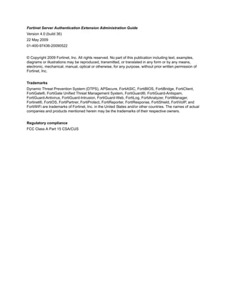Fortinet Server Authentication Extension Administration Guide
Version 4.0 (build 36)
22 May 2009
01-400-97436-20090522


© Copyright 2009 Fortinet, Inc. All rights reserved. No part of this publication including text, examples,
diagrams or illustrations may be reproduced, transmitted, or translated in any form or by any means,
electronic, mechanical, manual, optical or otherwise, for any purpose, without prior written permission of
Fortinet, Inc.


Trademarks
Dynamic Threat Prevention System (DTPS), APSecure, FortiASIC, FortiBIOS, FortiBridge, FortiClient,
FortiGate®, FortiGate Unified Threat Management System, FortiGuard®, FortiGuard-Antispam,
FortiGuard-Antivirus, FortiGuard-Intrusion, FortiGuard-Web, FortiLog, FortiAnalyzer, FortiManager,
Fortinet®, FortiOS, FortiPartner, FortiProtect, FortiReporter, FortiResponse, FortiShield, FortiVoIP, and
FortiWiFi are trademarks of Fortinet, Inc. in the United States and/or other countries. The names of actual
companies and products mentioned herein may be the trademarks of their respective owners.


Regulatory compliance
FCC Class A Part 15 CSA/CUS
 