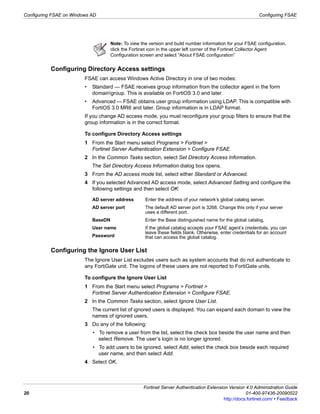 Configuring FSAE on Windows AD                                                                               Configuring FSAE




                                      Note: To view the version and build number information for your FSAE configuration,
                                      click the Fortinet icon in the upper left corner of the Fortinet Collector Agent
                                      Configuration screen and select “About FSAE configuration”


           Configuring Directory Access settings
                         FSAE can access Windows Active Directory in one of two modes:
                         •   Standard — FSAE receives group information from the collector agent in the form
                             domaingroup. This is available on FortiOS 3.0 and later.
                         •   Advanced — FSAE obtains user group information using LDAP. This is compatible with
                             FortiOS 3.0 MR6 and later. Group information is in LDAP format.
                         If you change AD access mode, you must reconfigure your group filters to ensure that the
                         group information is in the correct format.

                         To configure Directory Access settings
                         1 From the Start menu select Programs > Fortinet >
                           Fortinet Server Authentication Extension > Configure FSAE.
                         2 In the Common Tasks section, select Set Directory Access Information.
                             The Set Directory Access Information dialog box opens.
                         3 From the AD access mode list, select either Standard or Advanced.
                         4 If you selected Advanced AD access mode, select Advanced Setting and configure the
                           following settings and then select OK:

                             AD server address        Enter the address of your network’s global catalog server.
                             AD server port           The default AD server port is 3268. Change this only if your server
                                                      uses a different port.
                             BaseDN                   Enter the Base distinguished name for the global catalog.
                             User name                If the global catalog accepts your FSAE agent’s credentials, you can
                                                      leave these fields blank. Otherwise, enter credentials for an account
                             Password                 that can access the global catalog.

           Configuring the Ignore User List
                         The Ignore User List excludes users such as system accounts that do not authenticate to
                         any FortiGate unit. The logons of these users are not reported to FortiGate units.

                         To configure the Ignore User List
                         1 From the Start menu select Programs > Fortinet >
                           Fortinet Server Authentication Extension > Configure FSAE.
                         2 In the Common Tasks section, select Ignore User List.
                             The current list of ignored users is displayed. You can expand each domain to view the
                             names of ignored users.
                         3 Do any of the following:
                             • To remove a user from the list, select the check box beside the user name and then
                               select Remove. The user’s login is no longer ignored.
                             • To add users to be ignored, select Add, select the check box beside each required
                               user name, and then select Add.
                         4 Select OK.



                                                     Fortinet Server Authentication Extension Version 4.0 Administration Guide
20                                                                                                     01-400-97436-20090522
                                                                                            http://docs.fortinet.com/ • Feedback
 