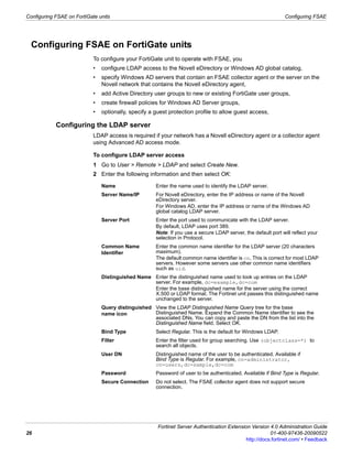 Configuring FSAE on FortiGate units                                                                             Configuring FSAE




  Configuring FSAE on FortiGate units
                            To configure your FortiGate unit to operate with FSAE, you
                            •   configure LDAP access to the Novell eDirectory or Windows AD global catalog,
                            •   specify Windows AD servers that contain an FSAE collector agent or the server on the
                                Novell network that contains the Novell eDirectory agent,
                            •   add Active Directory user groups to new or existing FortiGate user groups,
                            •   create firewall policies for Windows AD Server groups,
                            •   optionally, specify a guest protection profile to allow guest access,

            Configuring the LDAP server
                            LDAP access is required if your network has a Novell eDirectory agent or a collector agent
                            using Advanced AD access mode.

                            To configure LDAP server access
                            1 Go to User > Remote > LDAP and select Create New.
                            2 Enter the following information and then select OK:

                                Name                  Enter the name used to identify the LDAP server.
                                Server Name/IP        For Novell eDirectory, enter the IP address or name of the Novell
                                                      eDirectory server.
                                                      For Windows AD, enter the IP address or name of the Windows AD
                                                      global catalog LDAP server.
                                Server Port           Enter the port used to communicate with the LDAP server.
                                                      By default, LDAP uses port 389.
                                                      Note: If you use a secure LDAP server, the default port will reflect your
                                                      selection in Protocol.
                                Common Name           Enter the common name identifier for the LDAP server (20 characters
                                Identifier            maximum).
                                                      The default common name identifier is cn. This is correct for most LDAP
                                                      servers. However some servers use other common name identifiers
                                                      such as uid.
                                Distinguished Name Enter the distinguished name used to look up entries on the LDAP
                                                   server. For example, dc=example,dc=com
                                                   Enter the base distinguished name for the server using the correct
                                                   X.500 or LDAP format. The Fortinet unit passes this distinguished name
                                                   unchanged to the server.
                                Query distinguished View the LDAP Distinguished Name Query tree for the base
                                name icon           Distinguished Name. Expand the Common Name identifier to see the
                                                    associated DNs. You can copy and paste the DN from the list into the
                                                    Distinguished Name field. Select OK.
                                Bind Type             Select Regular. This is the default for Windows LDAP.
                                Filter                Enter the filter used for group searching. Use (objectclass=*) to
                                                      search all objects.
                                User DN               Distinguished name of the user to be authenticated. Available if
                                                      Bind Type is Regular. For example, cn=administrator,
                                                      cn=users,dc=sample,dc=com
                                Password              Password of user to be authenticated. Available if Bind Type is Regular.
                                Secure Connection     Do not select. The FSAE collector agent does not support secure
                                                      connection.




                                                       Fortinet Server Authentication Extension Version 4.0 Administration Guide
26                                                                                                       01-400-97436-20090522
                                                                                              http://docs.fortinet.com/ • Feedback
 