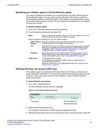 Configuring FSAE                                                                                   Configuring FSAE on FortiGate units




            Specifying your collector agents or Novell eDirectory agents
                             You need to configure the FortiGate unit to access at least one FSAE collector agent or
                             Novell eDirectory agent. You can specify up to five Windows AD servers on which you
                             have installed a collector or eDirectory agent. The FortiGate unit accesses these servers
                             in the order that they appear in the list. If a server becomes unavailable, the unit accesses
                             the next one in the list.

                             To specify collector agents
                             1 Go to User > Directory Service and select Create New.
                             2 Enter the following information and select OK:

                                Name                  Enter a name for the Windows AD server. This name appears in the list of
                                                      Windows AD servers when you create user groups.
                                Enter the following information for up to five collector agents.
                                   FSAE Collector Enter the IP address or the name of the server where this agent is
                                   IP/Name        installed. Maximum name length is 63 characters.
                                   Port               Enter the TCP port used for FSAE. This must be the same as the FortiGate
                                                      listening port specified in the Novell eDirectory or FSAE collector agent
                                                      configuration. See “Configuring collector agent settings” on page 18 or
                                                      “Configuring FSAE on Novell networks” on page 24.
                                   Password           Enter the password for the collector agent or eDirectory agent. For the
                                                      FSAE collector agent, this is required only if you configured the agent to
                                                      require authenticated access. See “Configuring FSAE” on page 17.
                                LDAP Server           For Novell eDirectory, enable.
                                                      For Windows AD, enable if the collector agent is configured to use
                                                      Advanced AD access mode.
                                                      Select the LDAP server you configured previously. See “Configuring the
                                                      LDAP server” on page 26.

            Selecting Windows user groups (LDAP only)
                             If the collector agent uses Advanced AD access mode, the FortiGate unit obtains user
                             group information using LDAP. You need to select the Windows user groups that you want
                             to monitor. These user group names are then available to add to FortiGate Directory
                             Service user groups.

                             To select Windows user groups
                             1 Go to User > Directory Service.
                                The list of Directory Service servers is displayed.

                                Figure 3: List of Directory Service servers




                                    AD Server                                            Add User/Group
                                                                                         Edit Users/Groups

                             2 Select the Edit Users/Groups icon.
                                The FortiGate unit performs an LDAP query and displays the result.
                             3 Select the check boxes of the user groups that you want to monitor and then select OK.



Fortinet Server Authentication Extension Version 4.0 Administration Guide
01-400-97436-20090522                                                                                                              27
http://docs.fortinet.com/ • Feedback
 