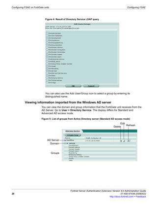 Configuring FSAE on FortiGate units                                                                          Configuring FSAE




                               Figure 4: Result of Directory Service LDAP query




                               You can also use the Add User/Group icon to select a group by entering its
                               distinguished name.

            Viewing information imported from the Windows AD server
                            You can view the domain and group information that the FortiGate unit receives from the
                            AD Server. Go to User > Directory Service. The display differs for Standard and
                            Advanced AD access mode.

                            Figure 5: List of groups from Active Directory server (Standard AD access mode)

                                                                                                     Edit
                                                                                                          Refresh
                                                                                               Delete




                                 AD Server
                                   Domain


                                      Groups




                                                     Fortinet Server Authentication Extension Version 4.0 Administration Guide
28                                                                                                     01-400-97436-20090522
                                                                                            http://docs.fortinet.com/ • Feedback
 