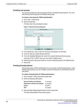 Configuring FSAE on FortiGate units                                                                           Configuring FSAE




            Creating user groups
                            You cannot use Directory Service groups directly in FortiGate firewall policies. You must
                            add Directory Service groups to FortiGate user groups.

                            To create a user group for FSAE authentication
                            1 Go to User > User Group.
                            2 Select Create New.
                               The New User Group dialog box opens.

                               Figure 7: New User Group dialog box




                            3 In the Name box, enter a name for the group, Developers, for example.
                            4 From the Type list, select Directory Service.
                            5 From the Available Members list, select the required Directory Service groups.
                               Using the CTRL or SHIFT keys, you can select multiple groups.
                            6 Select the green right arrow button to move the selected groups to the Members list.
                            7 Select OK.

            Creating firewall policies
                            Policies that require FSAE authentication are very similar to other firewall policies. Using
                            identity-based policies, you can configure access that depends on the Directory Service
                            user group.

                            To create a firewall policy for FSAE authentication
                            1 Go to Firewall > Policy and select Create New.
                            2 Enter the following information:

                               Source interface and address          as required
                               Destination interface and address     as required
                               Action                                ACCEPT
                               NAT                                   as needed

                            3 Select Enable Identity Based Policy and then select Add.
                               The New Authentication Rule window opens.




                                                      Fortinet Server Authentication Extension Version 4.0 Administration Guide
30                                                                                                      01-400-97436-20090522
                                                                                             http://docs.fortinet.com/ • Feedback
 