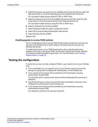 Configuring FSAE                                                                                    Testing the configuration




                             4 Select the required user group from the Available User Groups list and then select the
                               right arrow button to move the selected group to the Selected User Groups list.
                                You can select multiple groups using the CTRL or SHIFT keys.
                             5 Select the required service from the Available Services list and then select the right
                               arrow button to move the selected service to the Selected Services list.
                                You can select multiple services using the CTRL or SHIFT keys.
                             6 Select a Schedule from the list as needed.
                             7 Select Protection Profile and select a profile from the list.
                             8 Select OK to close the New Authentication Rule window.
                             9 Select Directory Service (FSAE).
                             10 Select OK.

            Enabling guests to access FSAE policies
                             You can enable guest users to access FSAE firewall policies. Guests are users who are
                             unknown to the Windows AD or Novell network and servers that do not log on to a
                             Windows AD domain.
                             To enable guest access in your FSAE firewall policy, add an identity-based policy
                             assigned to the built-in user group FSAE_Guest_Users. Specify the services, schedule
                             and protection profile that apply to guest users. For more information, see “Creating
                             firewall policies” on page 30.


  Testing the configuration
                             To verify that you have correctly configured FSAE on your network and on your FortiGate
                             units:
                             1 From a workstation on your network, log on to your domain using an account that
                               belongs to a group that is configured for authentication on the FortiGate unit.
                             2 Try to connect to the resource that is protected by the firewall policy requiring
                               authentication through FSAE.
                                You should be able to connect to the resource without being asked for username or
                                password.
                             3 Log off and then log on using an account that does not belong to a group you have
                               configured for authentication on the FortiGate unit.
                             4 Try to connect to the resource that is protected by the firewall policy requiring
                               authentication through FSAE.
                                Your attempt to connect to the resource should fail.




Fortinet Server Authentication Extension Version 4.0 Administration Guide
01-400-97436-20090522                                                                                                     31
http://docs.fortinet.com/ • Feedback
 