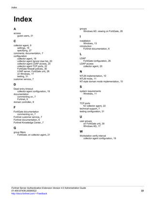 Index




  Index
  A                                                                groups
                                                                      Windows AD, viewing on FortiGate, 28
  access
     guest users, 31                                               I
  C                                                                installation
                                                                       Windows, 13
  collector agent, 9                                               introduction
      settings, 18                                                     Fortinet documentation, 6
      specifying, 27
  comments, documentation, 7                                       L
  configuration
      collector agent, 18                                          LDAP
      collector agent Ignore User list, 20                           FortiGate configuration, 26
      collector agent LDAP access, 20                              LDAP access
      collector agent TCP ports, 22                                  collector agent, 20
      FortiGate firewall policies, 30
      LDAP server, FortiGate unit, 26                              N
      on Windows, 17
      testing, 31                                                  NTLM implementation, 10
  customer service, 7                                              NTLM mode, 11
                                                                   NT-style domain mode implementation, 10
  D
                                                                   S
  Dead entry timeout
     collector agent configuration, 19                             system requirements
  documentation                                                       Windows, 11
     commenting on, 7
     Fortinet, 6                                                   T
  domain controller, 9
                                                                   TCP ports
                                                                       for collector agent, 22
  F                                                                technical support, 7
  FortiGate documentation                                          testing configuration, 31
     commenting on, 7
  Fortinet customer service, 7                                     U
  Fortinet documentation, 6
                                                                   user groups
  Fortinet Knowledge Center, 7                                        on FortiGate unit, 30
                                                                      Windows AD, 17
  G
  group filters                                                    W
     FortiGate, on collector agent, 21                             Workstation verify interval
                                                                     collector agent configuration, 19




Fortinet Server Authentication Extension Version 4.0 Administration Guide
01-400-97436-20090522                                                                                        33
http://docs.fortinet.com/ • Feedback
 