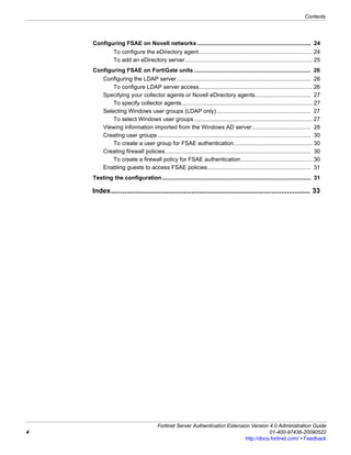 Contents




    Configuring FSAE on Novell networks ....................................................................... 24
               To configure the eDirectory agent ....................................................................... 24
               To add an eDirectory server................................................................................ 25
    Configuring FSAE on FortiGate units ......................................................................... 26
         Configuring the LDAP server .................................................................................... 26
             To configure LDAP server access....................................................................... 26
         Specifying your collector agents or Novell eDirectory agents................................... 27
             To specify collector agents.................................................................................. 27
         Selecting Windows user groups (LDAP only) ........................................................... 27
             To select Windows user groups .......................................................................... 27
         Viewing information imported from the Windows AD server..................................... 28
         Creating user groups ................................................................................................ 30
             To create a user group for FSAE authentication ................................................. 30
         Creating firewall policies ........................................................................................... 30
             To create a firewall policy for FSAE authentication............................................. 30
         Enabling guests to access FSAE policies................................................................. 31
    Testing the configuration ............................................................................................. 31

    Index........................................................................................................ 33




                                       Fortinet Server Authentication Extension Version 4.0 Administration Guide
4                                                                                        01-400-97436-20090522
                                                                              http://docs.fortinet.com/ • Feedback
 