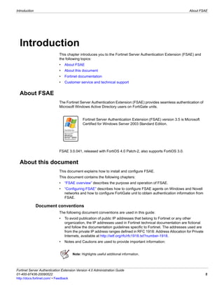 Introduction                                                                                                  About FSAE




  Introduction
                             This chapter introduces you to the Fortinet Server Authentication Extension (FSAE) and
                             the following topics:
                             •   About FSAE
                             •   About this document
                             •   Fortinet documentation
                             •   Customer service and technical support


  About FSAE
                             The Fortinet Server Authentication Extension (FSAE) provides seamless authentication of
                             Microsoft Windows Active Directory users on FortiGate units.
                             .




                                             Fortinet Server Authentication Extension (FSAE) version 3.5 is Microsoft
                                             Certified for Windows Server 2003 Standard Edition.




                             FSAE 3.0.041, released with FortiOS 4.0 Patch-2, also supports FortiOS 3.0.


  About this document
                             This document explains how to install and configure FSAE.
                             This document contains the following chapters:
                             •   “FSAE overview” describes the purpose and operation of FSAE.
                             •   “Configuring FSAE” describes how to configure FSAE agents on Windows and Novell
                                 networks and how to configure FortiGate unit to obtain authentication information from
                                 FSAE.

               Document conventions
                             The following document conventions are used in this guide:
                             •   To avoid publication of public IP addresses that belong to Fortinet or any other
                                 organization, the IP addresses used in Fortinet technical documentation are fictional
                                 and follow the documentation guidelines specific to Fortinet. The addresses used are
                                 from the private IP address ranges defined in RFC 1918: Address Allocation for Private
                                 Internets, available at http://ietf.org/rfc/rfc1918.txt?number-1918.
                             •   Notes and Cautions are used to provide important information:


                                      Note: Highlights useful additional information.



Fortinet Server Authentication Extension Version 4.0 Administration Guide
01-400-97436-20090522                                                                                                     5
http://docs.fortinet.com/ • Feedback
 