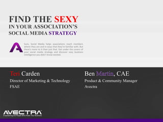 FIND THE SEXY
IN YOUR ASSOCIATION’S
SOCIAL MEDIA STRATEGY
        Sure, Social Media helps associations reach members
        where they are and in ways that they’re familiar with. But
        there’s more to it than just that. Get under the covers of
        your social media strategy and discover sexy business
        intelligence you didn’t know existed.




Teri Carden                                                          Ben           , CAE
Director of Marketing & Technology                                   Product & Community Manager
FSAE                                                                 Avectra
 