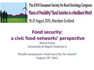 Food	
  security:	
  	
  
	
  a	
  civic	
  food	
  networks’	
  perspec6ve	
  
Maria	
  Fonte	
  
Università	
  di	
  Napoli	
  Federico	
  II	
  	
  
	
  
Parallel	
  symposium:	
  Food	
  security:	
  for	
  whom?	
  
August	
  19th	
  2015	
  
	
  
 