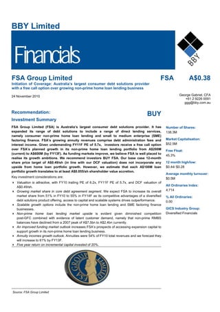 BBY Limited
Financials
FSA A$0.38FSA Group Limited
Initiation of Coverage: Australia’s largest consumer debt solutions provider
with a free call option over growing non-prime home loan lending business
24 November 2010 S&P/ASX 200 23 November 2010 XJO George Gabriel, CFA
+61 2 9226 0091
ggg@bby.com.au
Recommendation:
BUY
Investment Summary
FSA Group Limited (FSA) is Australia’s largest consumer debt solutions provider. It has
expanded its range of debt solutions to include a range of direct lending services,
namely consumer non-prime home loan lending and small to medium enterprise (SME)
factoring finance. FSA’s growing annuity revenues comprise debt administration fees and
interest income. Given undemanding FY11F PE of 5.7x, investors receive a free call option
over FSA’s planned growth in its non-prime home loan lending portfolio from A$200M
(current) to A$600M (by FY13F). As funding markets improve, we believe FSA is well placed to
realise its growth ambitions. We recommend investors BUY FSA. Our base case 12-month
share price target of A$0.49/sh (in line with our DCF valuation) does not incorporate any
upside from home loan portfolio growth. However, we estimate that each A$100M loan
portfolio growth translates to at least A$0.055/sh shareholder value accretion.
Key investment considerations are:
Valuation is attractive, with FY10 trailing PE of 6.2x, FY11F PE of 5.7x, and DCF valuation of
A$0.49/sh.
Growing market share in core debt agreement segment. We expect FSA to increase its overall
market share from 51% in FY10 to 55% in FY14F as its competitive advantages of a diversified
debt solutions product offering, access to capital and scalable systems drives outperformance.
Scalable growth options include the non-prime home loan lending and SME factoring finance
businesses.
Non-prime home loan lending market upside is evident given diminished competition
post-GFC combined with evidence of latent customer demand, namely that non-prime RMBS
balances have declined from a 2007 peak of A$7.5bn to A$2.4bn currently.
An improved funding market outlook increases FSA’s prospects of accessing expansion capital to
support growth in its non-prime home loan lending business.
Annuity incomes growth outlook. Annuities were 54% of FY10 total revenues and we forecast they
will increase to 61% by FY13F.
Five year return on incremental capital invested of 20%.
Source: FSA Group Limited
Number of Shares:
138.3M
Market Capitalisation:
$52.5M
Free Float:
45.3%
12 month high/low:
$0.44/ $0.28
Average monthly turnover:
$0.5M
All Ordinaries Index:
4,714
% All Ordinaries:
0.00
GICS Industry Group:
Diversified Financials
 