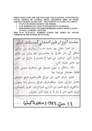 THESE NEWS CLIPS ARE THE WELFARE AND CULTURAL ACTIVITIES OF
YOUNG HINDUS OF GAMBAT DISTT: KHAIRPUR MIRS OF SINDH
PAKISTAN DURING YEARS (1987 – 1994) WHICH CAN GUIDE YOU ABOUT:
  • STATUS OF HINDUS DURING THE PERIOD
  • LAW &ORDER SITUATION WITH REFERNCE TO HINDUS
  • DISSCRIMINATION LESS BROTHERHOOD AMONG HINDU CASTES
     AS WELL AS HINDU- MUSLIMS
THIS WAS ACTUALLY WORKED UNDER THE SPIRIT OF AWAMI
TAHREEK OF MR. RASOOL BUX PALIJO.
 