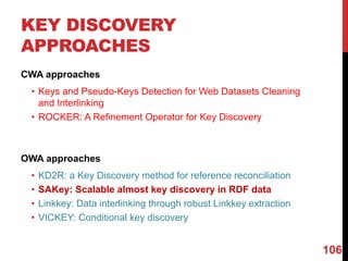 KEY DISCOVERY
APPROACHES
CWA approaches
• Keys and Pseudo-Keys Detection for Web Datasets Cleaning
and Interlinking
• ROCKER: A Refinement Operator for Key Discovery
OWA approaches
• KD2R: a Key Discovery method for reference reconciliation
• SAKey: Scalable almost key discovery in RDF data
• Linkkey: Data interlinking through robust Linkkey extraction
• VICKEY: Conditional key discovery
106
 
