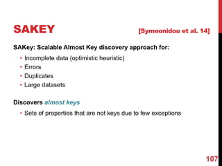 SAKEY [Symeonidou et al. 14]
SAKey: Scalable Almost Key discovery approach for:
• Incomplete data (optimistic heuristic)
• Errors
• Duplicates
• Large datasets
Discovers almost keys
• Sets of properties that are not keys due to few exceptions
107
 