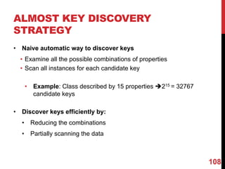 ALMOST KEY DISCOVERY
STRATEGY
• Naive automatic way to discover keys
• Examine all the possible combinations of properties
• Scan all instances for each candidate key
• Example: Class described by 15 properties è215 = 32767
candidate keys
• Discover keys efficiently by:
• Reducing the combinations
• Partially scanning the data
108
 