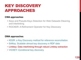 KEY DISCOVERY
APPROACHES
CWA approaches
• Keys and Pseudo-Keys Detection for Web Datasets Cleaning
and Interlinking
• ROCKER: A Refinement Operator for Key Discovery
OWA approaches
• KD2R: a Key Discovery method for reference reconciliation
• SAKey: Scalable almost key discovery in RDF data
• Linkkey: Data interlinking through robust Linkkey extraction
• VICKEY: Conditional key discovery
139
 
