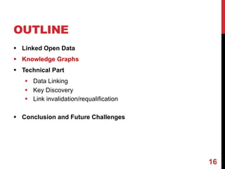 OUTLINE
§ Linked Open Data
§ Knowledge Graphs
§ Technical Part
§ Data Linking
§ Key Discovery
§ Link invalidation/requalification
§ Conclusion and Future Challenges
16
 