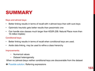 SUMMARY
Keys and almost keys:
• Better linking results in terms of recall with n-almost keys than with sure keys
• Optimistic heuristic gets better results than pessimistic one
• Can handle size classes much larger than KD2R (DB: Natural Place more than
16 million triplets)
Conditional keys:
• Better linking results in terms of recall when conditional keys are used.
• Aside data linking, may be used to refine a class hierarchy
Improvements:
• Numerical values
• Dataset heterogeneity
When no (almost-)keys neither conditional keys are discoverable from the dataset
è Possible solution: Referring expressions
165
 