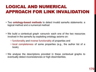 LOGICAL AND NUMERICAL
APPROACH FOR LINK INVALIDATION
• Two ontology-based methods to detect invalid sameAs statements: a
logical method and a numerical method
• We build a contextual graph «around» each one of the two resources
involved in the sameAs by exploiting ontology axioms on:
• functionality and inverse functionality of properties and
• local completeness of some properties (e.g., the author list of a
book).
• We analyse the descriptions provided in these contextual graphs to
eventually detect inconsistencies or high dissimilarities.
170
 