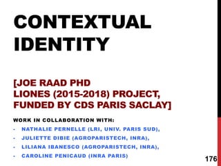 CONTEXTUAL
IDENTITY
[JOE RAAD PHD
LIONES (2015-2018) PROJECT,
FUNDED BY CDS PARIS SACLAY]
WORK IN COLLABORATION WITH:
- NATHALIE PERNELLE (LRI, UNIV. PARIS SUD),
- JULIETTE DIBIE (AGROPARISTECH, INRA),
- LILIANA IBANESCO (AGROPARISTECH, INRA),
- CAROLINE PENICAUD (INRA PARIS)
176
 