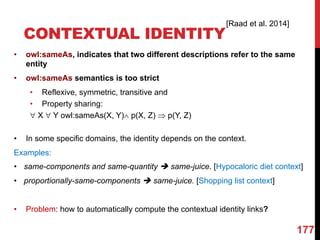 • owl:sameAs, indicates that two different descriptions refer to the same
entity
• owl:sameAs semantics is too strict
• Reflexive, symmetric, transitive and
• Property sharing:
" X " Y owl:sameAs(X, Y)Ù p(X, Z) Þ p(Y, Z)
• In some specific domains, the identity depends on the context.
Examples:
• same-components and same-quantity è same-juice. [Hypocaloric diet context]
• proportionally-same-components è same-juice. [Shopping list context]
• Problem: how to automatically compute the contextual identity links?
CONTEXTUAL IDENTITY
177
[Raad et al. 2014]
 