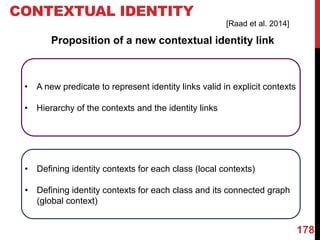 178
CONTEXTUAL IDENTITY
Proposition of a new contextual identity link
• A new predicate to represent identity links valid in explicit contexts
• Hierarchy of the contexts and the identity links
• Defining identity contexts for each class (local contexts)
• Defining identity contexts for each class and its connected graph
(global context)
[Raad et al. 2014]
 