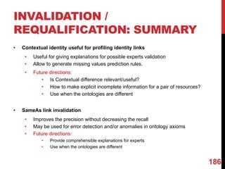 INVALIDATION /
REQUALIFICATION: SUMMARY
• Contextual identity useful for profiling identity links
• Useful for giving explanations for possible experts validation
• Allow to generate missing values prediction rules.
• Future directions:
• Is Contextual difference relevant/useful?
• How to make explicit incomplete information for a pair of resources?
• Use when the ontologies are different
• SameAs link invalidation
• Improves the precision without decreasing the recall
• May be used for error detection and/or anomalies in ontology axioms
• Future directions:
• Provide comprehensible explanations for experts
• Use when the ontologies are different
186
 