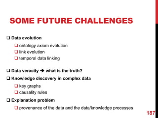 SOME FUTURE CHALLENGES
q Data evolution
q ontology axiom evolution
q link evolution
q temporal data linking
q Data veracity è what is the truth?
q Knowledge discovery in complex data
q key graphs
q causality rules
q Explanation problem
q provenance of the data and the data/knowledge processes
187
 