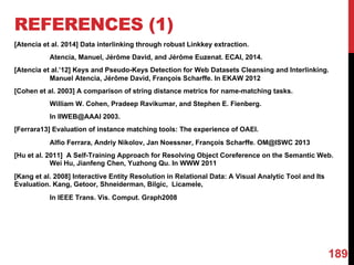 REFERENCES (1)
[Atencia et al. 2014] Data interlinking through robust Linkkey extraction.
Atencia, Manuel, Jérôme David, and Jérôme Euzenat. ECAI, 2014.
[Atencia et al.’12] Keys and Pseudo-Keys Detection for Web Datasets Cleansing and Interlinking.
Manuel Atencia, Jérôme David, François Scharffe. In EKAW 2012
[Cohen et al. 2003] A comparison of string distance metrics for name-matching tasks.
William W. Cohen, Pradeep Ravikumar, and Stephen E. Fienberg.
In IIWEB@AAAI 2003.
[Ferrara13] Evaluation of instance matching tools: The experience of OAEI.
Alfio Ferrara, Andriy Nikolov, Jan Noessner, François Scharffe. OM@ISWC 2013
[Hu et al. 2011] A Self-Training Approach for Resolving Object Coreference on the Semantic Web.
Wei Hu, Jianfeng Chen, Yuzhong Qu. In WWW 2011
[Kang et al. 2008] Interactive Entity Resolution in Relational Data: A Visual Analytic Tool and Its
Evaluation. Kang, Getoor, Shneiderman, Bilgic, Licamele,
In IEEE Trans. Vis. Comput. Graph2008
189
 