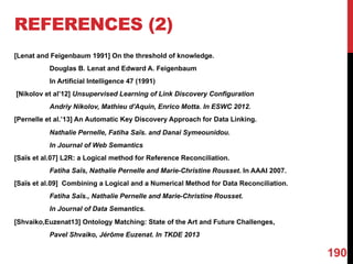 REFERENCES (2)
[Lenat and Feigenbaum 1991] On the threshold of knowledge.
Douglas B. Lenat and Edward A. Feigenbaum
In Artificial Intelligence 47 (1991)
[Nikolov et al’12] Unsupervised Learning of Link Discovery Configuration
Andriy Nikolov, Mathieu d'Aquin, Enrico Motta. In ESWC 2012.
[Pernelle et al.’13] An Automatic Key Discovery Approach for Data Linking.
Nathalie Pernelle, Fatiha Saïs. and Danai Symeounidou.
In Journal of Web Semantics
[Saïs et al.07] L2R: a Logical method for Reference Reconciliation.
Fatiha Saïs, Nathalie Pernelle and Marie-Christine Rousset. In AAAI 2007.
[Saïs et al.09] Combining a Logical and a Numerical Method for Data Reconciliation.
Fatiha Saïs., Nathalie Pernelle and Marie-Christine Rousset.
In Journal of Data Semantics.
[Shvaiko,Euzenat13] Ontology Matching: State of the Art and Future Challenges,
Pavel Shvaiko, Jérôme Euzenat. In TKDE 2013
190
 