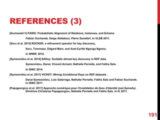 REFERENCES (3)
[Suchanek11] PARIS: Probabilistic Alignment of Relations, Instances, and Schema
Fabian Suchanek, Serge Abiteboul, Pierre Senellart. In VLDB 2011.
[Soru et al. 2015] ROCKER: a refinement operator for key discovery.
Soru, Tommaso, Edgard Marx, and Axel-Cyrille Ngonga Ngomo.
In WWW, 2015.
[Symeonidou et al. 2014] SAKey: Scalable almost key discovery in RDF data.
Symeonidou, Danai, Vincent Armant, Nathalie Pernelle, and Fatiha Saïs.
In ISWC 2014.
[Symeonidou et al. 2017] VICKEY: Mining Conditional Keys on RDF datasets .
Danai Symeonidou, Luis Galarraga, Nathalie Pernelle, Fatiha Saïs and Fabian Suchanek.
In ISWC 2017.
[Papageorgiou et al. 2017] Approche numérique pour l'invalidation de liens d'identité (owl:SameAs).
Dimitrios Christaras Papageorgiou, Nathalie Pernelle and Fatiha Saïs. In IC 2017.
191
 