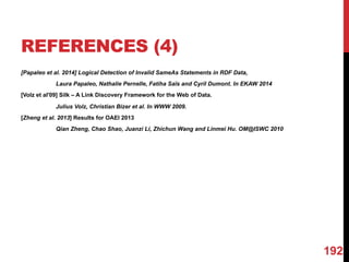REFERENCES (4)
[Papaleo et al. 2014] Logical Detection of Invalid SameAs Statements in RDF Data,
Laura Papaleo, Nathalie Pernelle, Fatiha Saïs and Cyril Dumont. In EKAW 2014
[Volz et al'09] Silk – A Link Discovery Framework for the Web of Data.
Julius Volz, Christian Bizer et al. In WWW 2009.
[Zheng et al. 2013] Results for OAEI 2013
Qian Zheng, Chao Shao, Juanzi Li, Zhichun Wang and Linmei Hu. OM@ISWC 2010
192
 